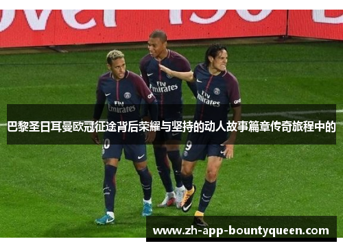 巴黎圣日耳曼欧冠征途背后荣耀与坚持的动人故事篇章传奇旅程中的