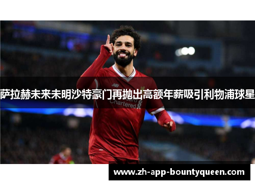 萨拉赫未来未明沙特豪门再抛出高额年薪吸引利物浦球星